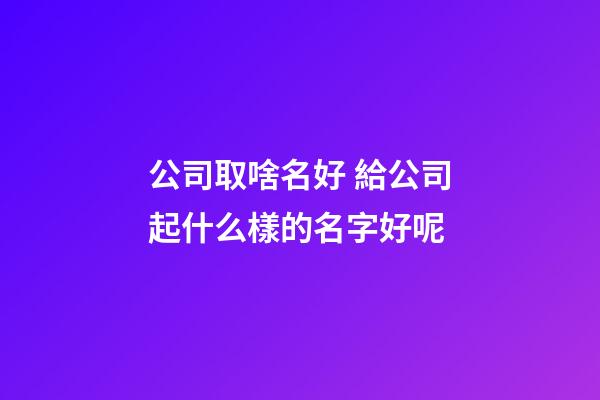 公司取啥名好 給公司起什么樣的名字好呢